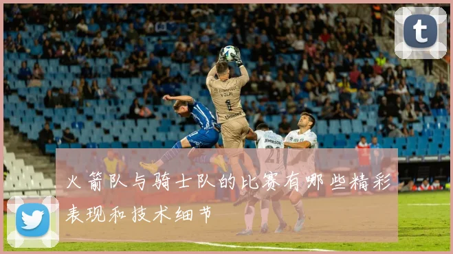 火箭队与骑士队的比赛有哪些精彩表现和技术细节