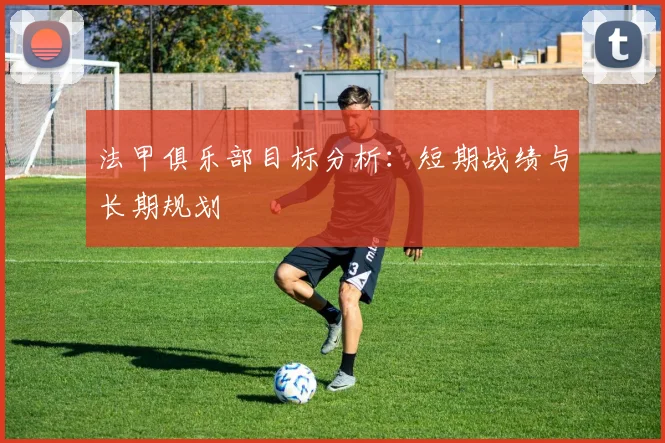法甲俱乐部目标分析：短期战绩与长期规划