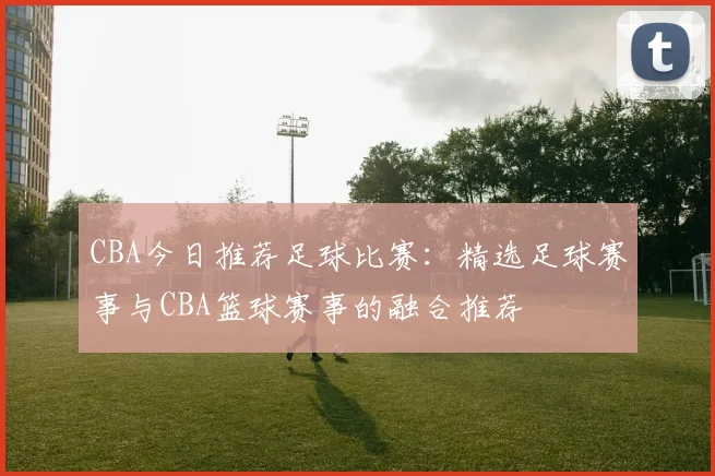 CBA今日推荐足球比赛：精选足球赛事与CBA篮球赛事的融合推荐