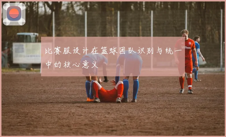比赛服设计在篮球团队识别与统一中的核心意义